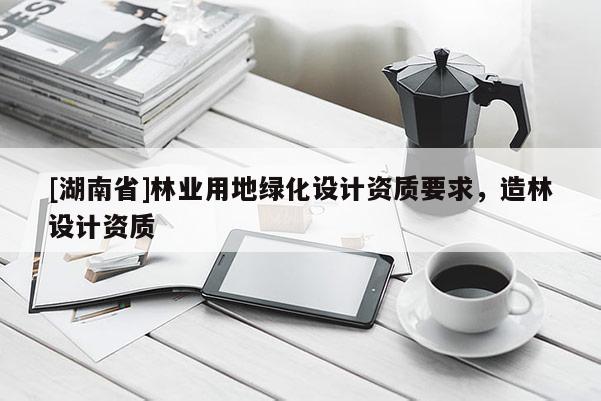 [湖南省]林業(yè)用地綠化設(shè)計(jì)資質(zhì)要求，造林設(shè)計(jì)資質(zhì)