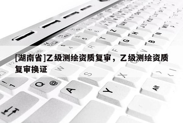 [湖南省]乙級(jí)測(cè)繪資質(zhì)復(fù)審，乙級(jí)測(cè)繪資質(zhì)復(fù)審換證