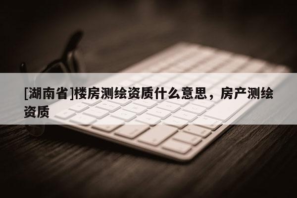 [湖南省]樓房測(cè)繪資質(zhì)什么意思，房產(chǎn)測(cè)繪資質(zhì)