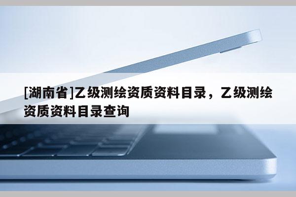 [湖南省]乙級(jí)測(cè)繪資質(zhì)資料目錄，乙級(jí)測(cè)繪資質(zhì)資料目錄查詢