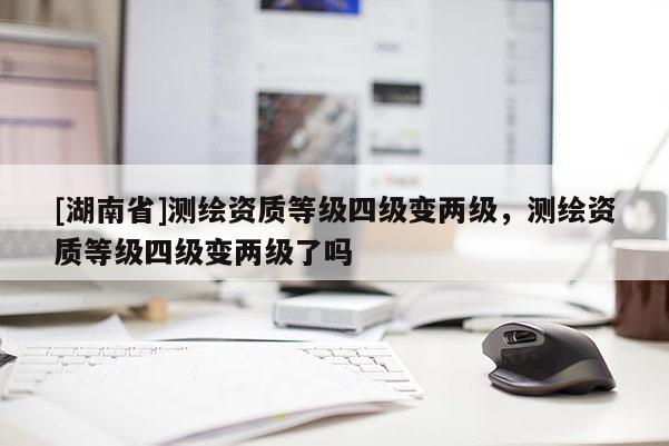 [湖南省]測(cè)繪資質(zhì)等級(jí)四級(jí)變兩級(jí)，測(cè)繪資質(zhì)等級(jí)四級(jí)變兩級(jí)了嗎