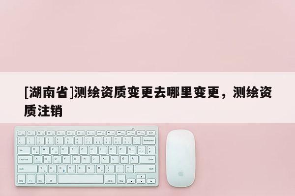 [湖南省]測(cè)繪資質(zhì)變更去哪里變更，測(cè)繪資質(zhì)注銷