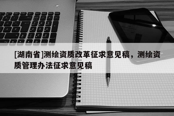 [湖南省]測繪資質(zhì)改革征求意見稿，測繪資質(zhì)管理辦法征求意見稿