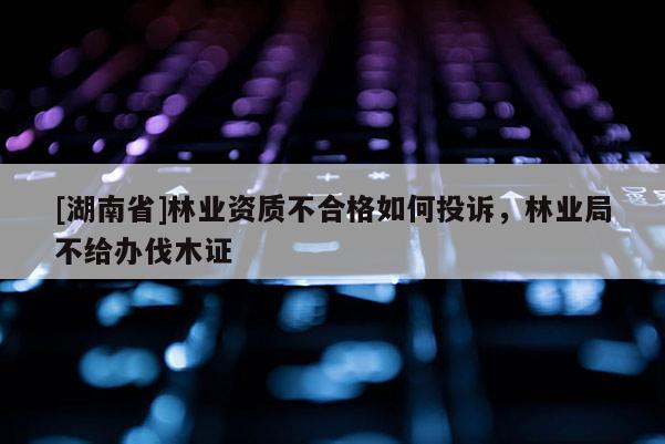 [湖南省]林業(yè)資質(zhì)不合格如何投訴，林業(yè)局不給辦伐木證