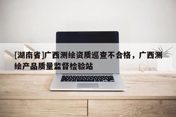 [湖南省]廣西測繪資質(zhì)巡查不合格，廣西測繪產(chǎn)品質(zhì)量監(jiān)督檢驗(yàn)站