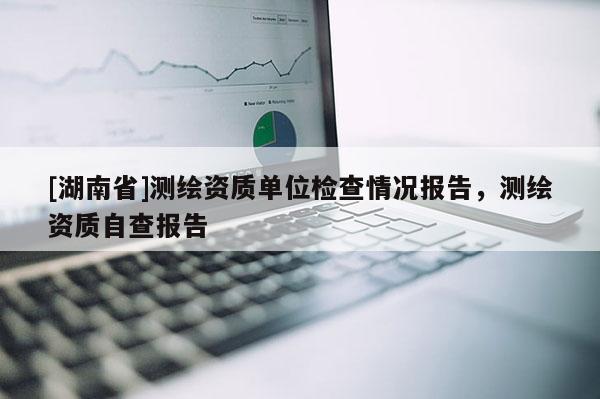 [湖南省]測(cè)繪資質(zhì)單位檢查情況報(bào)告，測(cè)繪資質(zhì)自查報(bào)告