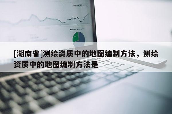 [湖南省]測繪資質(zhì)中的地圖編制方法，測繪資質(zhì)中的地圖編制方法是