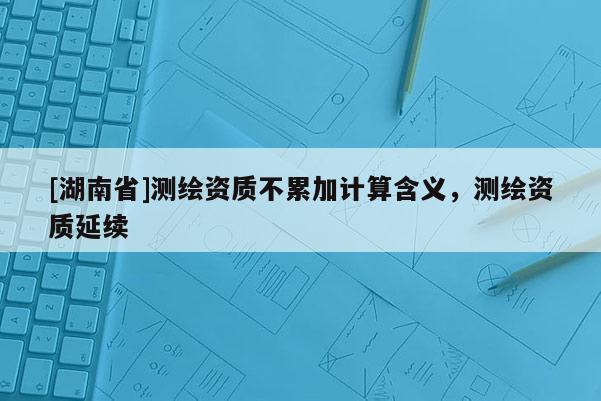 [湖南省]測繪資質(zhì)不累加計(jì)算含義，測繪資質(zhì)延續(xù)