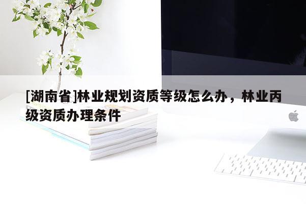 [湖南省]林業(yè)規(guī)劃資質等級怎么辦，林業(yè)丙級資質辦理條件