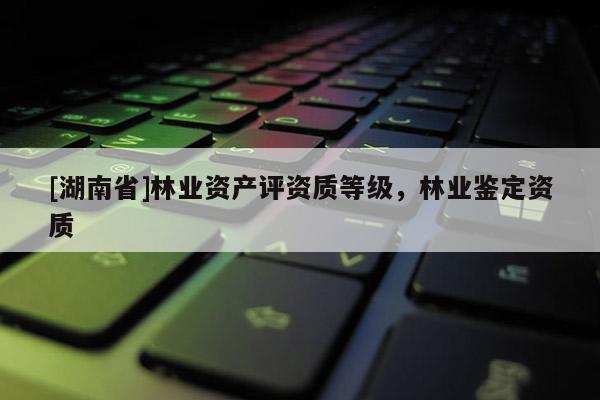 [湖南省]林業(yè)資產評資質等級，林業(yè)鑒定資質
