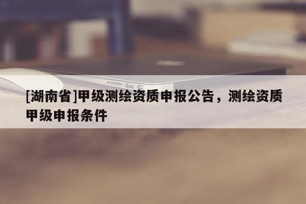 [湖南省]甲級測繪資質(zhì)申報(bào)公告，測繪資質(zhì)甲級申報(bào)條件