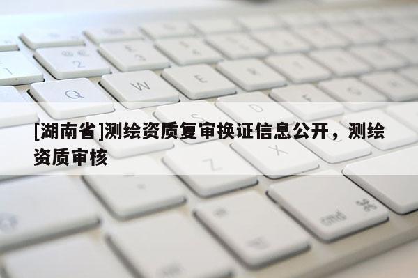 [湖南省]測繪資質(zhì)復審換證信息公開，測繪資質(zhì)審核
