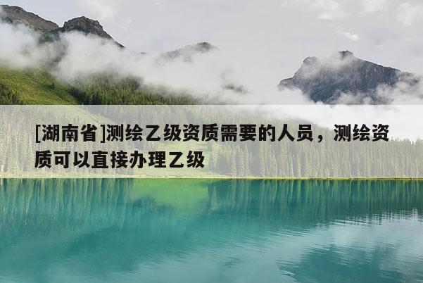 [湖南省]測繪乙級資質(zhì)需要的人員，測繪資質(zhì)可以直接辦理乙級