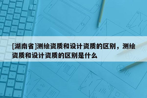 [湖南省]測繪資質(zhì)和設(shè)計資質(zhì)的區(qū)別，測繪資質(zhì)和設(shè)計資質(zhì)的區(qū)別是什么