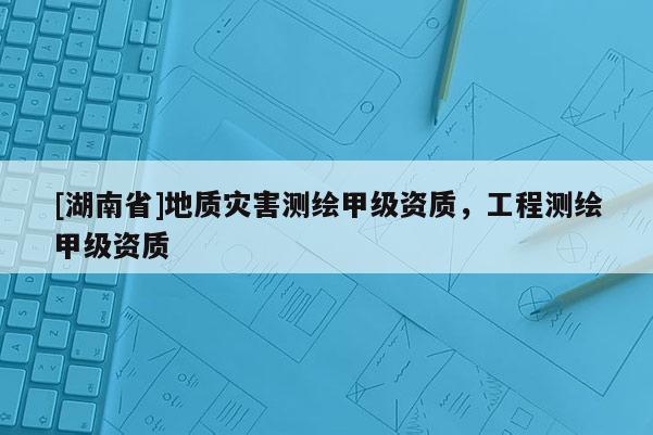 [湖南省]地質(zhì)災(zāi)害測(cè)繪甲級(jí)資質(zhì)，工程測(cè)繪甲級(jí)資質(zhì)