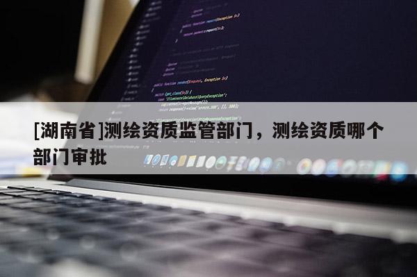 [湖南省]測繪資質(zhì)監(jiān)管部門，測繪資質(zhì)哪個部門審批