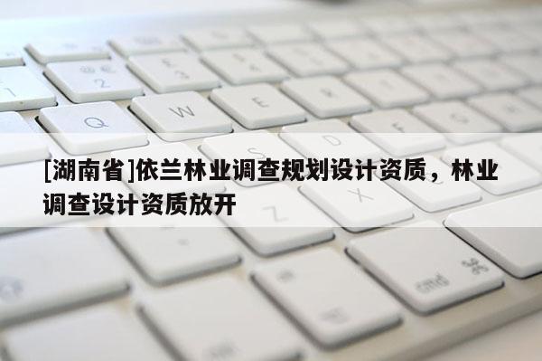 [湖南省]依蘭林業(yè)調(diào)查規(guī)劃設(shè)計(jì)資質(zhì)，林業(yè)調(diào)查設(shè)計(jì)資質(zhì)放開(kāi)