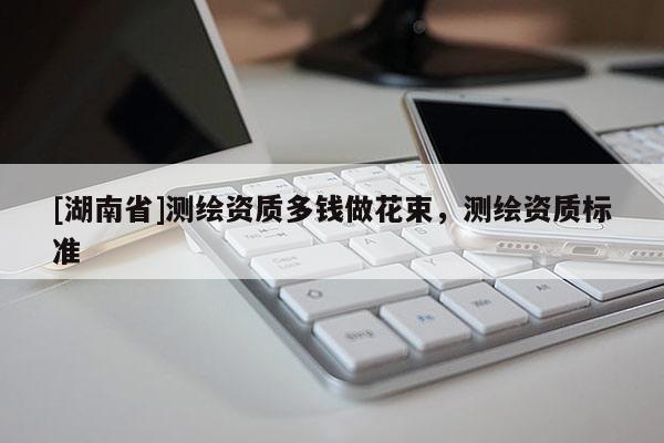 [湖南省]測繪資質(zhì)多錢做花束，測繪資質(zhì)標(biāo)準(zhǔn)