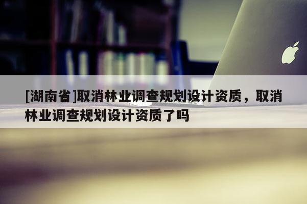 [湖南省]取消林業(yè)調查規(guī)劃設計資質，取消林業(yè)調查規(guī)劃設計資質了嗎