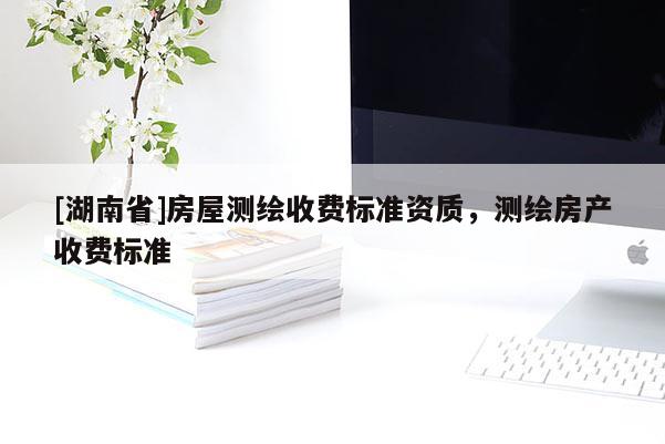 [湖南省]房屋測繪收費標準資質(zhì)，測繪房產(chǎn)收費標準
