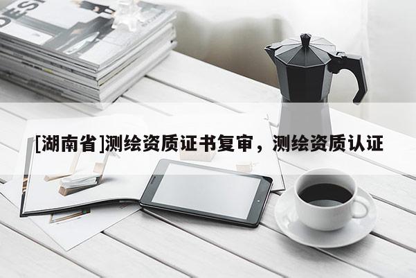 [湖南省]測繪資質(zhì)證書復(fù)審，測繪資質(zhì)認證