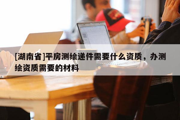 [湖南省]平房測繪遞件需要什么資質(zhì)，辦測繪資質(zhì)需要的材料