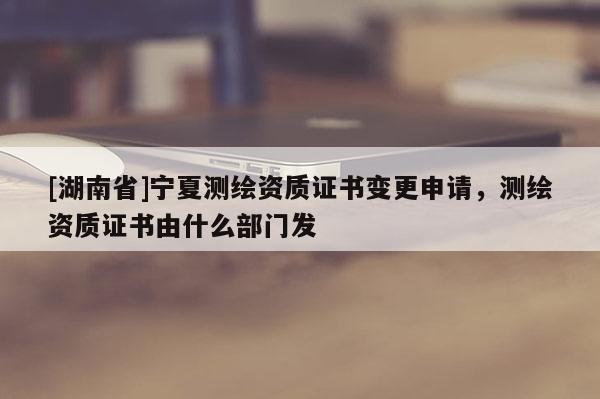 [湖南省]寧夏測繪資質(zhì)證書變更申請，測繪資質(zhì)證書由什么部門發(fā)