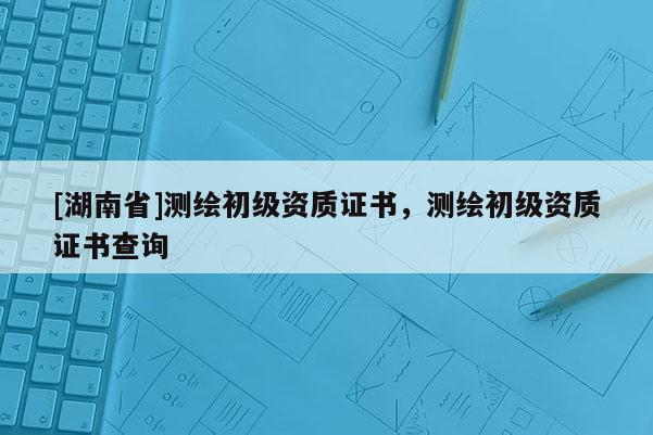 [湖南省]測繪初級資質(zhì)證書，測繪初級資質(zhì)證書查詢