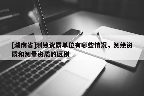 [湖南省]測繪資質(zhì)單位有哪些情況，測繪資質(zhì)和測量資質(zhì)的區(qū)別