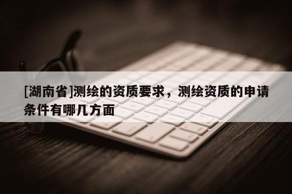 [湖南省]測繪的資質(zhì)要求，測繪資質(zhì)的申請條件有哪幾方面