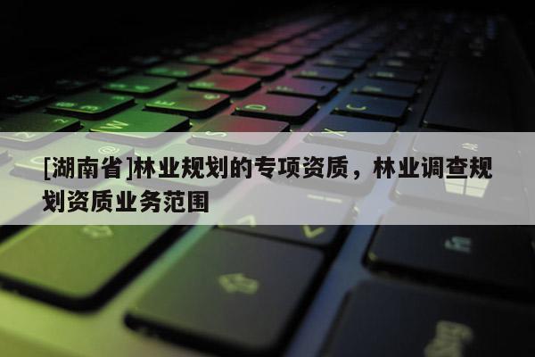 [湖南省]林業(yè)規(guī)劃的專項(xiàng)資質(zhì)，林業(yè)調(diào)查規(guī)劃資質(zhì)業(yè)務(wù)范圍