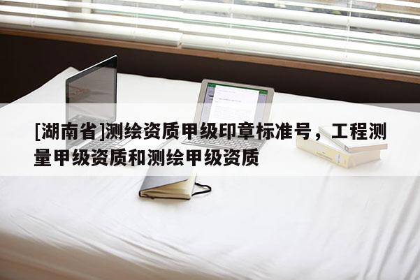 [湖南省]測繪資質(zhì)甲級印章標(biāo)準號，工程測量甲級資質(zhì)和測繪甲級資質(zhì)