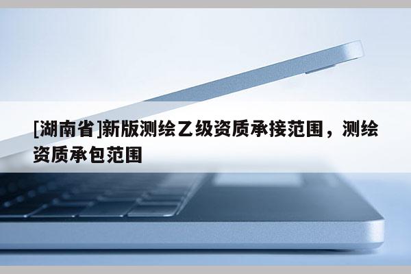 [湖南省]新版測繪乙級資質(zhì)承接范圍，測繪資質(zhì)承包范圍