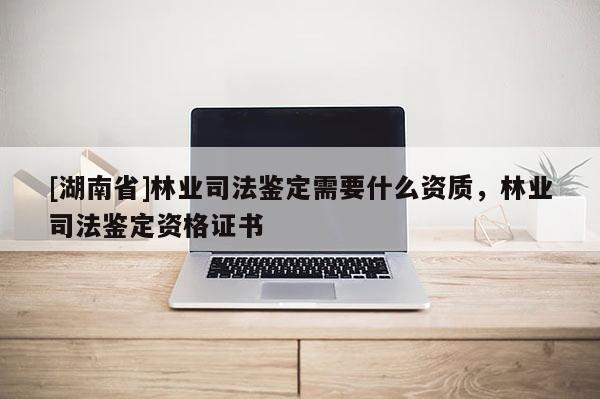 [湖南省]林業(yè)司法鑒定需要什么資質，林業(yè)司法鑒定資格證書