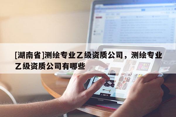 [湖南省]測繪專業(yè)乙級資質(zhì)公司，測繪專業(yè)乙級資質(zhì)公司有哪些