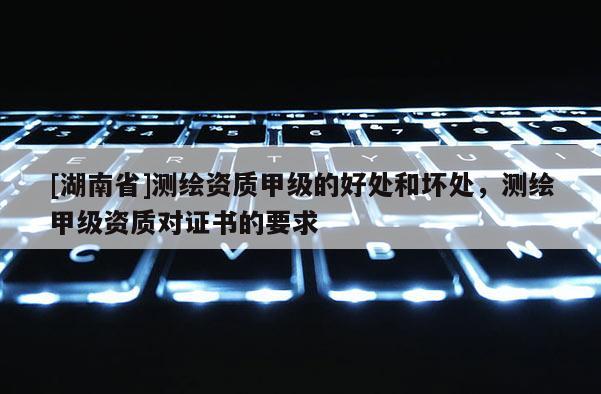 [湖南省]測繪資質(zhì)甲級的好處和壞處，測繪甲級資質(zhì)對證書的要求
