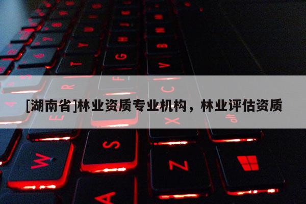 [湖南省]林業(yè)資質(zhì)專業(yè)機(jī)構(gòu)，林業(yè)評(píng)估資質(zhì)