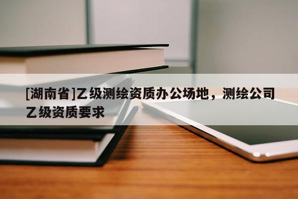 [湖南省]乙級(jí)測(cè)繪資質(zhì)辦公場(chǎng)地，測(cè)繪公司乙級(jí)資質(zhì)要求