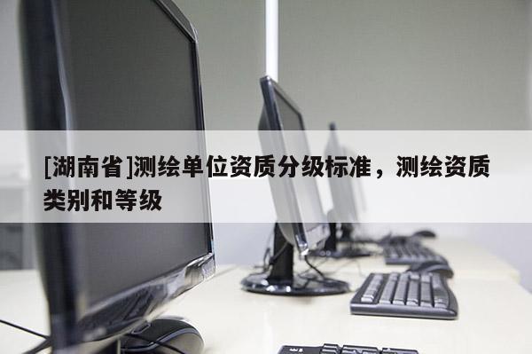 [湖南省]測(cè)繪單位資質(zhì)分級(jí)標(biāo)準(zhǔn)，測(cè)繪資質(zhì)類別和等級(jí)