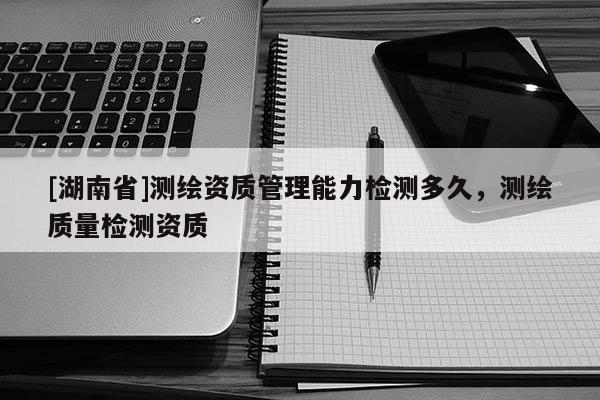 [湖南省]測(cè)繪資質(zhì)管理能力檢測(cè)多久，測(cè)繪質(zhì)量檢測(cè)資質(zhì)