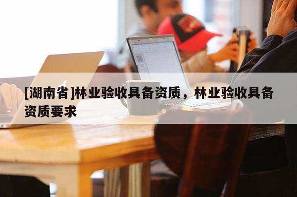 [湖南省]林業(yè)驗(yàn)收具備資質(zhì)，林業(yè)驗(yàn)收具備資質(zhì)要求