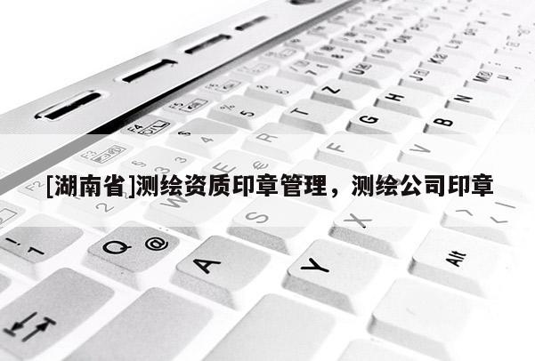 [湖南省]測繪資質(zhì)印章管理，測繪公司印章