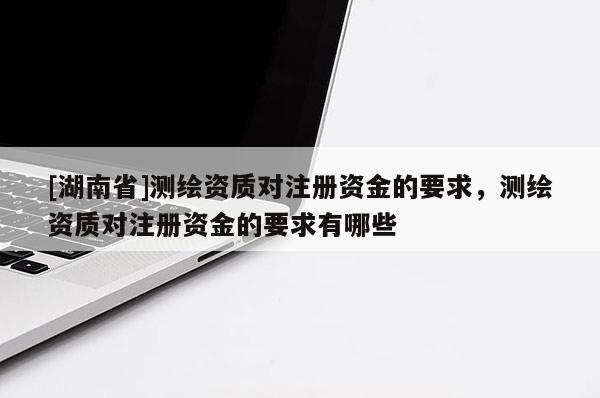 [湖南省]測(cè)繪資質(zhì)對(duì)注冊(cè)資金的要求，測(cè)繪資質(zhì)對(duì)注冊(cè)資金的要求有哪些