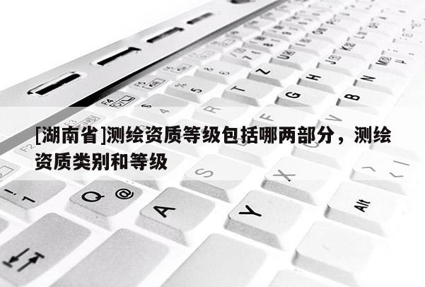 [湖南省]測(cè)繪資質(zhì)等級(jí)包括哪兩部分，測(cè)繪資質(zhì)類別和等級(jí)