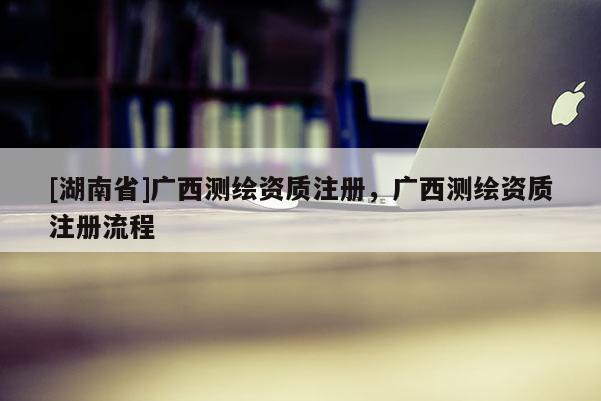 [湖南省]廣西測繪資質(zhì)注冊，廣西測繪資質(zhì)注冊流程