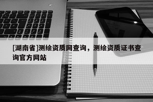 [湖南省]測繪資質(zhì)網(wǎng)查詢，測繪資質(zhì)證書查詢官方網(wǎng)站