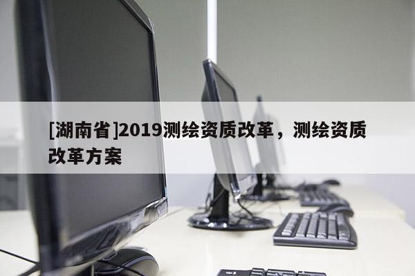 [湖南省]2019測(cè)繪資質(zhì)改革，測(cè)繪資質(zhì)改革方案
