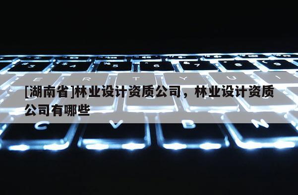 [湖南省]林業(yè)設(shè)計(jì)資質(zhì)公司，林業(yè)設(shè)計(jì)資質(zhì)公司有哪些
