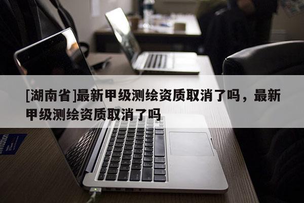 [湖南省]最新甲級測繪資質(zhì)取消了嗎，最新甲級測繪資質(zhì)取消了嗎