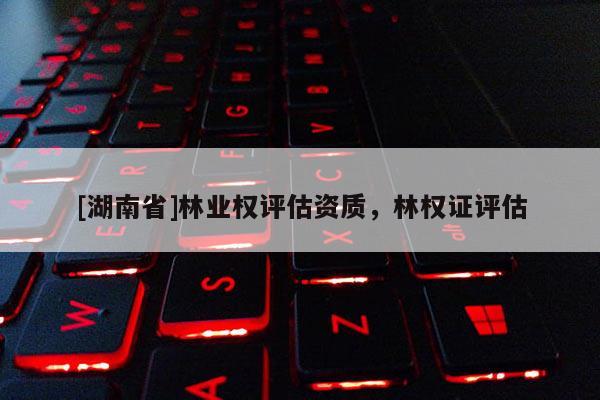 [湖南省]林業(yè)權(quán)評估資質(zhì)，林權(quán)證評估